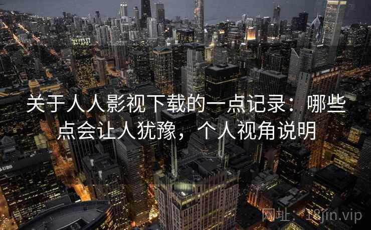 关于人人影视下载的一点记录:哪些点会让人犹豫,个人视角说明