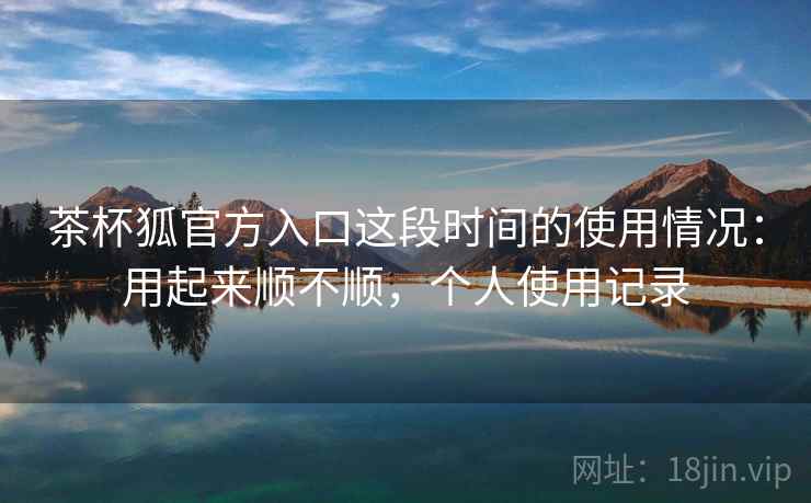 茶杯狐官方入口这段时间的使用情况:用起来顺不顺,个人使用记录
