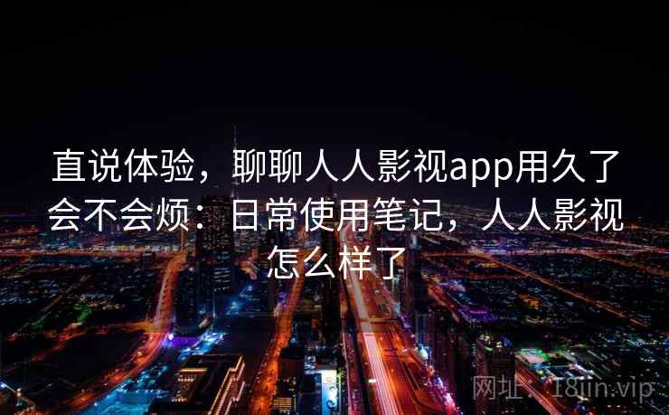 直说体验，聊聊人人影视app用久了会不会烦：日常使用笔记，人人影视怎么样了