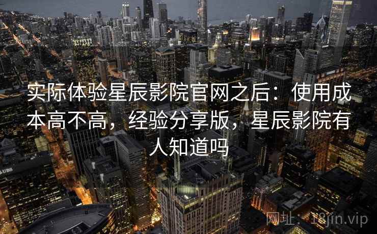 实际体验星辰影院官网之后:使用成本高不高,经验分享版,星辰影院有人知道吗