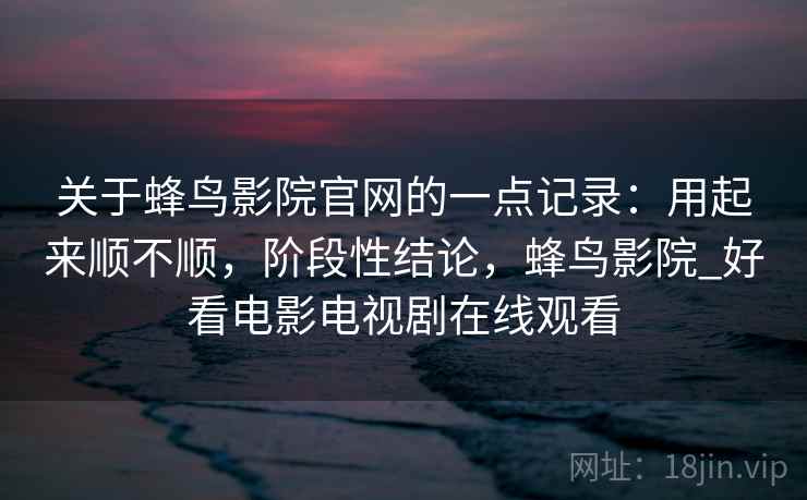关于蜂鸟影院官网的一点记录：用起来顺不顺，阶段性结论，蜂鸟影院_好看电影电视剧在线观看  第2张