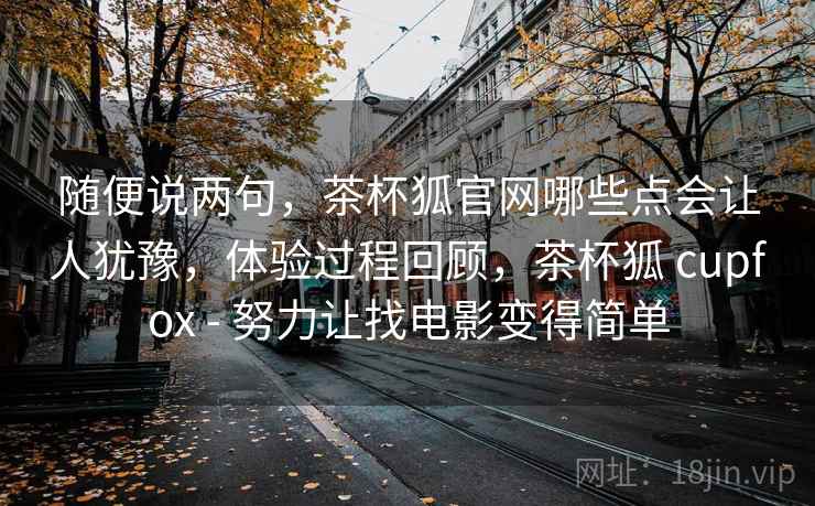 随便说两句，茶杯狐官网哪些点会让人犹豫，体验过程回顾，茶杯狐 cupfox - 努力让找电影变得简单