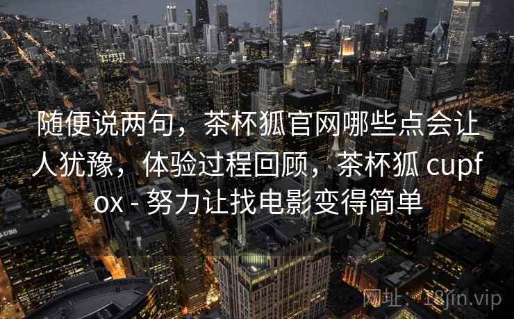 随便说两句,茶杯狐官网哪些点会让人犹豫,体验过程回顾,茶杯狐 cupfox - 努力让找电影变得简单 第2张 随便说两句,茶杯狐官网哪些点会让人犹豫,体验过程回顾,茶杯狐 cupfox - 努力让找电影变得简单 第2张