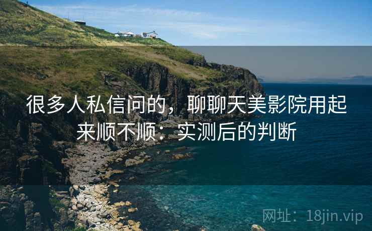 很多人私信问的,聊聊天美影院用起来顺不顺:实测后的判断