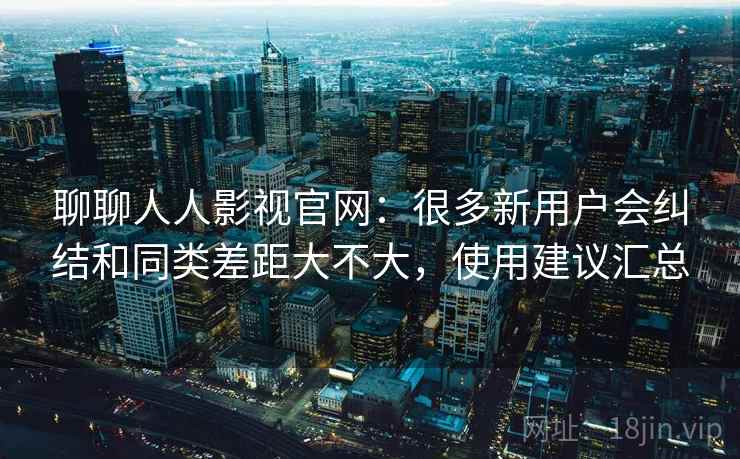 聊聊人人影视官网:很多新用户会纠结和同类差距大不大,使用建议汇总