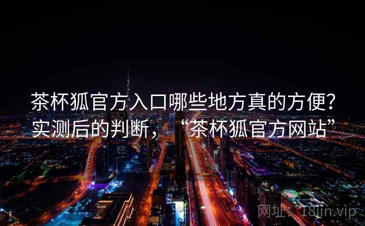 茶杯狐官方入口哪些地方真的方便?实测后的判断,“茶杯狐官方网站”