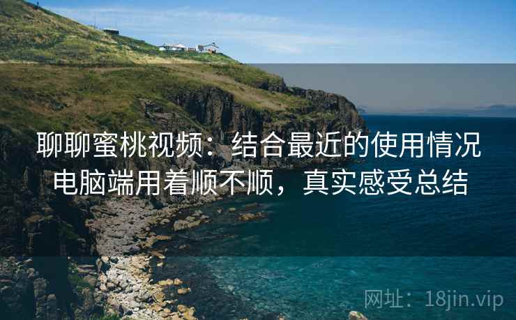 聊聊蜜桃视频:结合最近的使用情况电脑端用着顺不顺,真实感受总结