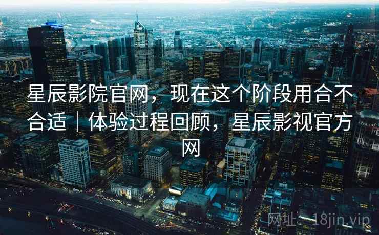 星辰影院官网,现在这个阶段用合不合适|体验过程回顾,星辰影视官方网