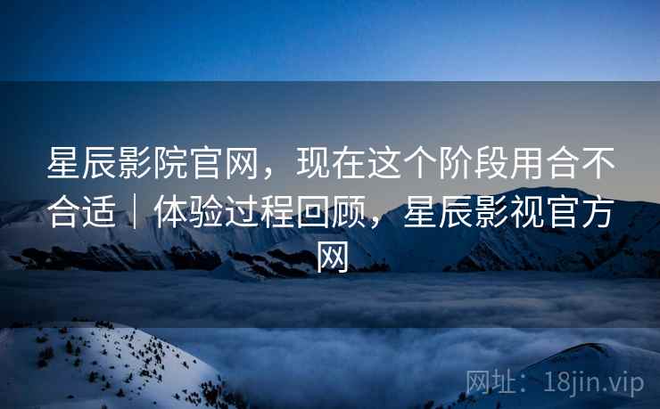 星辰影院官网，现在这个阶段用合不合适｜体验过程回顾，星辰影视官方网  第2张