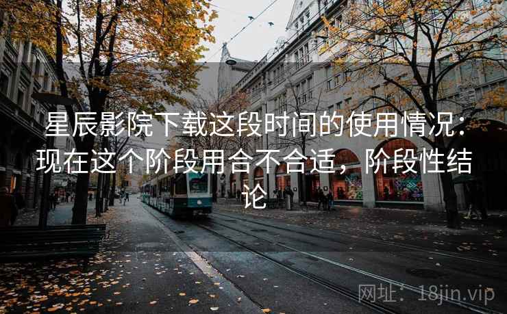 星辰影院下载这段时间的使用情况:现在这个阶段用合不合适,阶段性结论