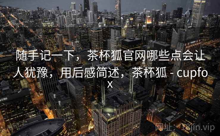 随手记一下,茶杯狐官网哪些点会让人犹豫,用后感简述,茶杯狐 - cupfox 第2张 随手记一下,茶杯狐官网哪些点会让人犹豫,用后感简述,茶杯狐 - cupfox 第2张