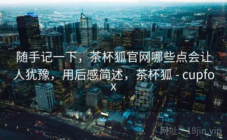 随手记一下,茶杯狐官网哪些点会让人犹豫,用后感简述,茶杯狐 - cupfox