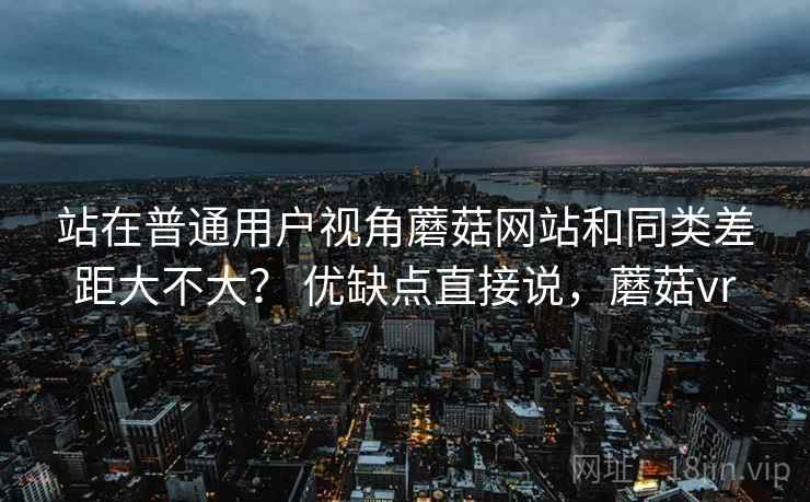 站在普通用户视角蘑菇网站和同类差距大不大？ 优缺点直接说，蘑菇vr