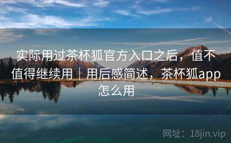 实际用过茶杯狐官方入口之后,值不值得继续用|用后感简述,茶杯狐app怎么用