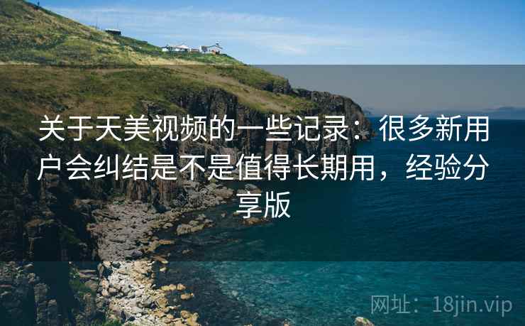 关于天美视频的一些记录：很多新用户会纠结是不是值得长期用，经验分享版