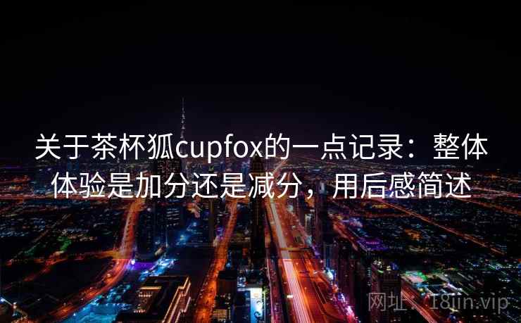 关于茶杯狐cupfox的一点记录:整体体验是加分还是减分,用后感简述