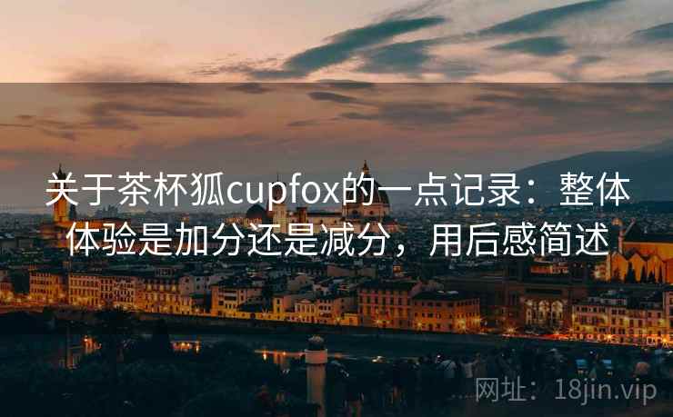 关于茶杯狐cupfox的一点记录:整体体验是加分还是减分,用后感简述 第2张 关于茶杯狐cupfox的一点记录:整体体验是加分还是减分,用后感简述 第2张
