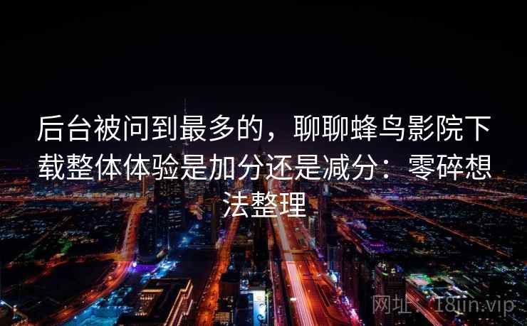 后台被问到最多的,聊聊蜂鸟影院下载整体体验是加分还是减分:零碎想法整理 第2张 后台被问到最多的,聊聊蜂鸟影院下载整体体验是加分还是减分:零碎想法整理 第2张