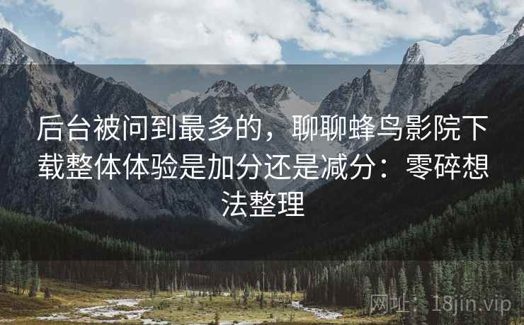 后台被问到最多的,聊聊蜂鸟影院下载整体体验是加分还是减分:零碎想法整理