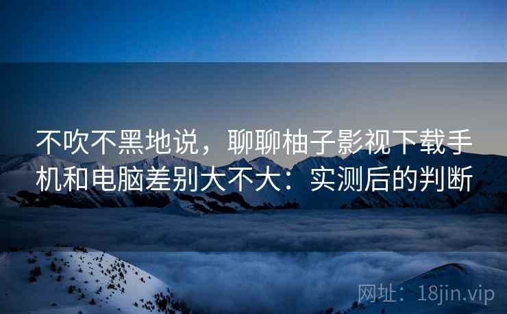 不吹不黑地说，聊聊柚子影视下载手机和电脑差别大不大：实测后的判断  第2张