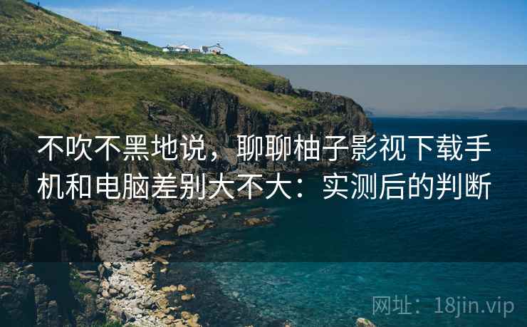 不吹不黑地说,聊聊柚子影视下载手机和电脑差别大不大:实测后的判断