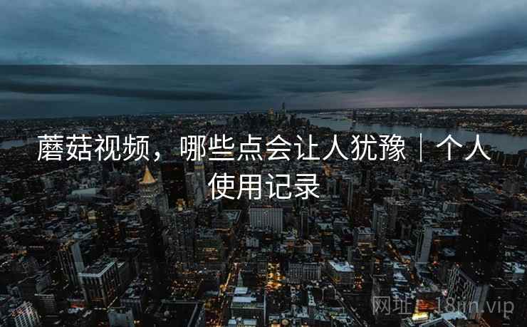 蘑菇视频,哪些点会让人犹豫|个人使用记录