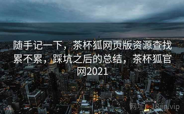 随手记一下,茶杯狐网页版资源查找累不累,踩坑之后的总结,茶杯狐官网2021