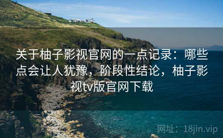 关于柚子影视官网的一点记录：哪些点会让人犹豫，阶段性结论，柚子影视tv版官网下载  第2张