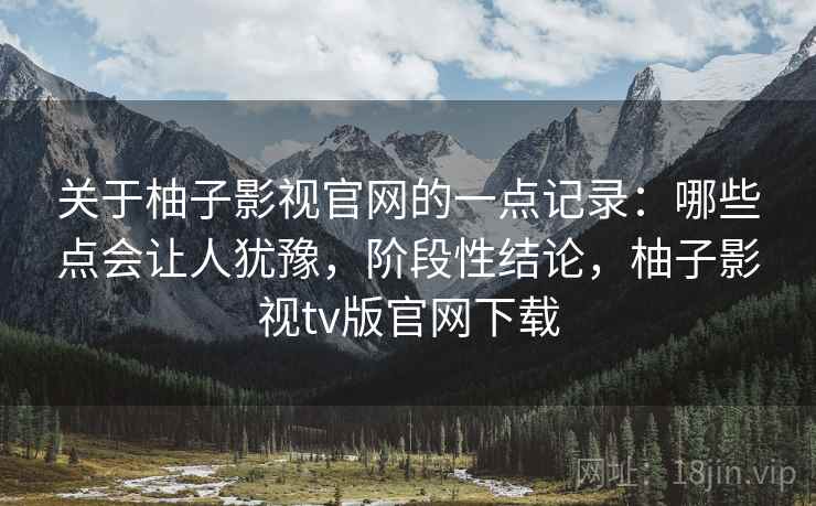 关于柚子影视官网的一点记录:哪些点会让人犹豫,阶段性结论,柚子影视tv版官网下载