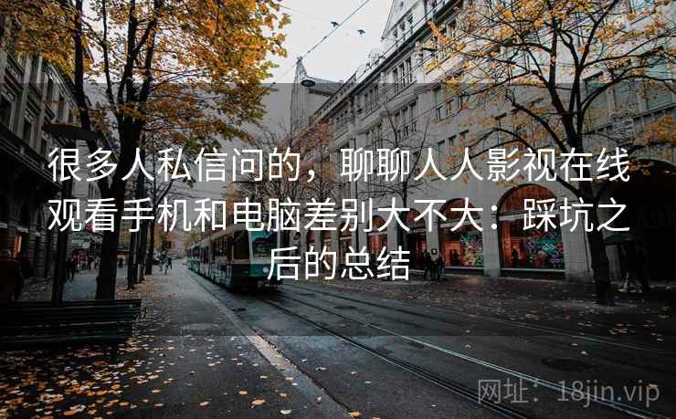 很多人私信问的,聊聊人人影视在线观看手机和电脑差别大不大:踩坑之后的总结