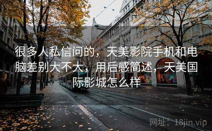 很多人私信问的,天美影院手机和电脑差别大不大,用后感简述,天美国际影城怎么样 第2张 很多人私信问的,天美影院手机和电脑差别大不大,用后感简述,天美国际影城怎么样 第2张