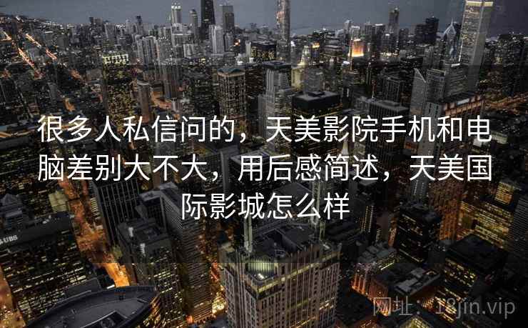 很多人私信问的,天美影院手机和电脑差别大不大,用后感简述,天美国际影城怎么样