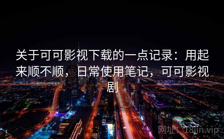关于可可影视下载的一点记录:用起来顺不顺,日常使用笔记,可可影视剧