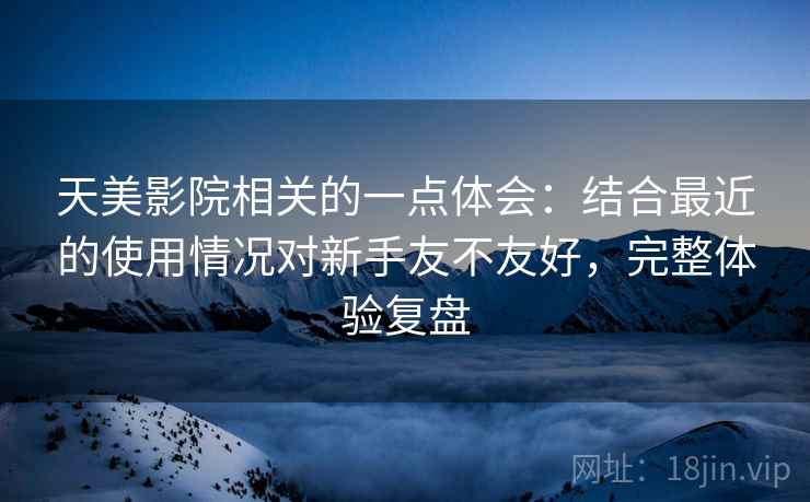 天美影院相关的一点体会:结合最近的使用情况对新手友不友好,完整体验复盘