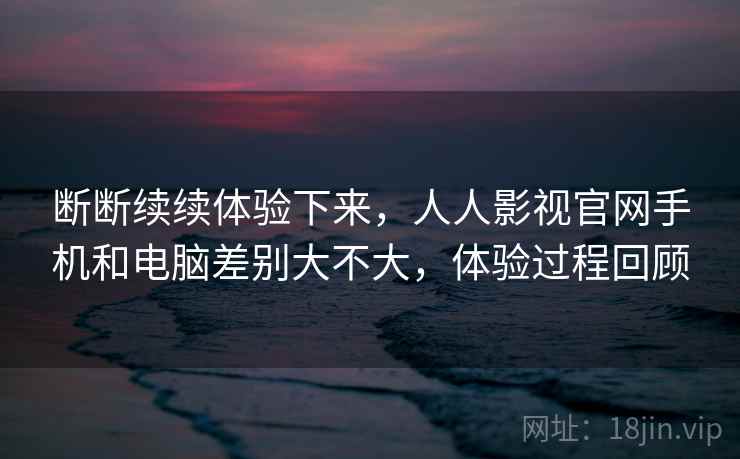 断断续续体验下来，人人影视官网手机和电脑差别大不大，体验过程回顾  第2张