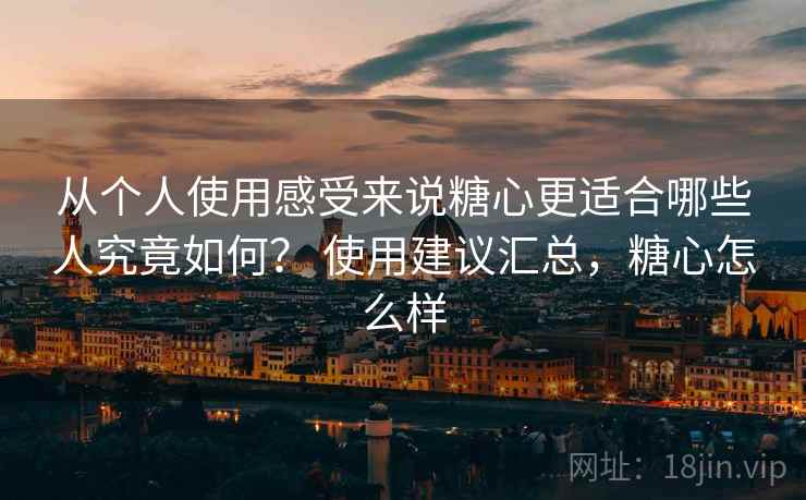 从个人使用感受来说糖心更适合哪些人究竟如何? 使用建议汇总,糖心怎么样