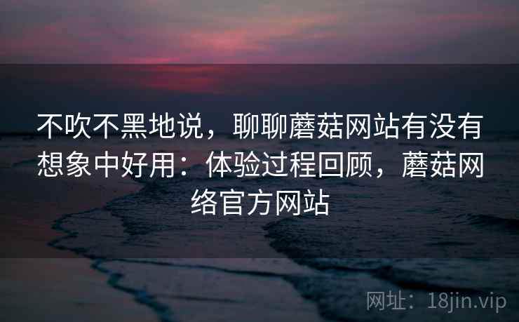 不吹不黑地说,聊聊蘑菇网站有没有想象中好用:体验过程回顾,蘑菇网络官方网站
