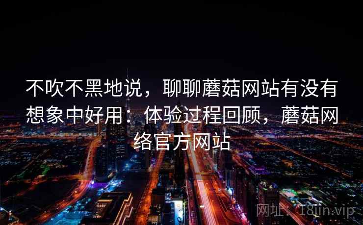 不吹不黑地说,聊聊蘑菇网站有没有想象中好用:体验过程回顾,蘑菇网络官方网站 第2张 不吹不黑地说,聊聊蘑菇网站有没有想象中好用:体验过程回顾,蘑菇网络官方网站 第2张