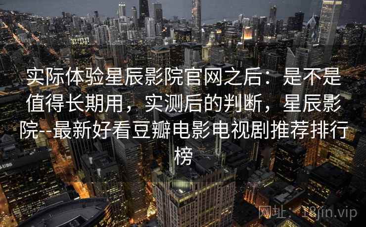 实际体验星辰影院官网之后:是不是值得长期用,实测后的判断,星辰影院--最新好看豆瓣电影电视剧推荐排行榜