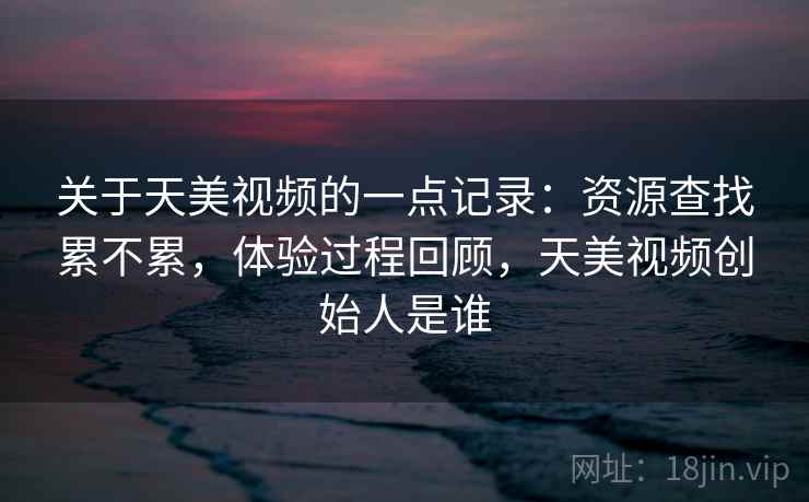 关于天美视频的一点记录：资源查找累不累，体验过程回顾，天美视频创始人是谁