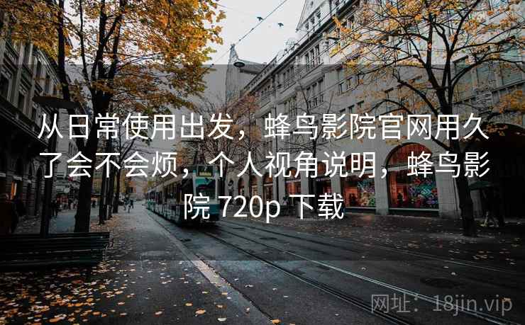 从日常使用出发，蜂鸟影院官网用久了会不会烦，个人视角说明，蜂鸟影院 720p 下载