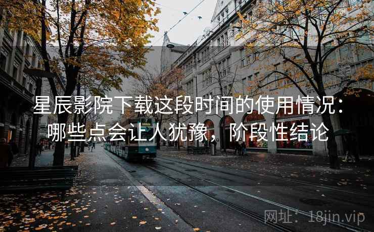 星辰影院下载这段时间的使用情况：哪些点会让人犹豫，阶段性结论  第2张