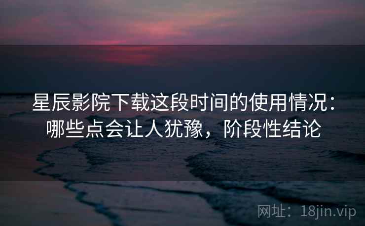 星辰影院下载这段时间的使用情况：哪些点会让人犹豫，阶段性结论