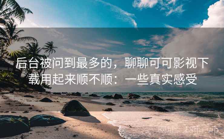 后台被问到最多的，聊聊可可影视下载用起来顺不顺：一些真实感受