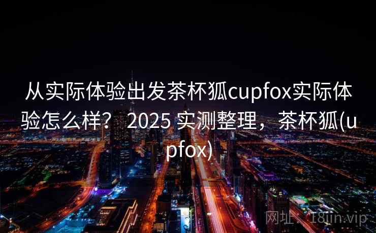 从实际体验出发茶杯狐cupfox实际体验怎么样？ 2025 实测整理，茶杯狐(upfox)