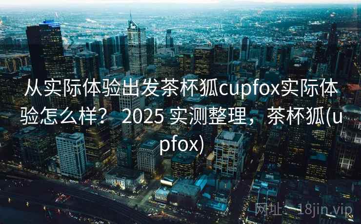 从实际体验出发茶杯狐cupfox实际体验怎么样？ 2025 实测整理，茶杯狐(upfox)  第2张