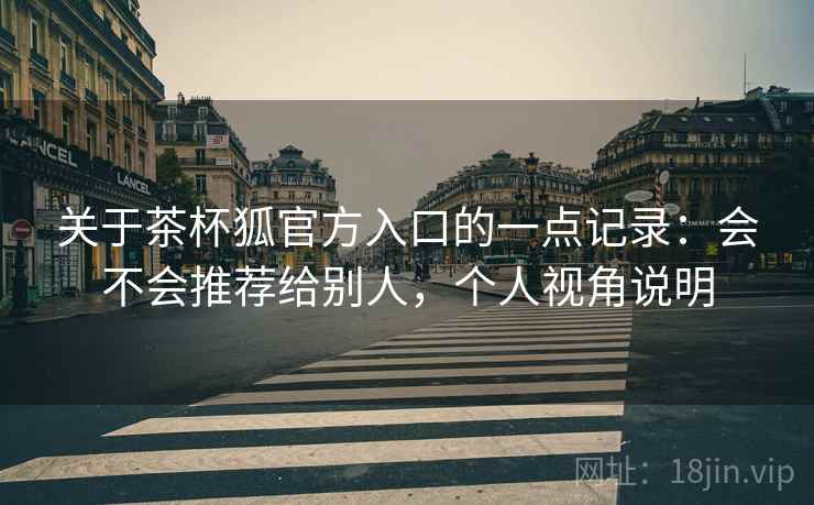 关于茶杯狐官方入口的一点记录：会不会推荐给别人，个人视角说明  第2张