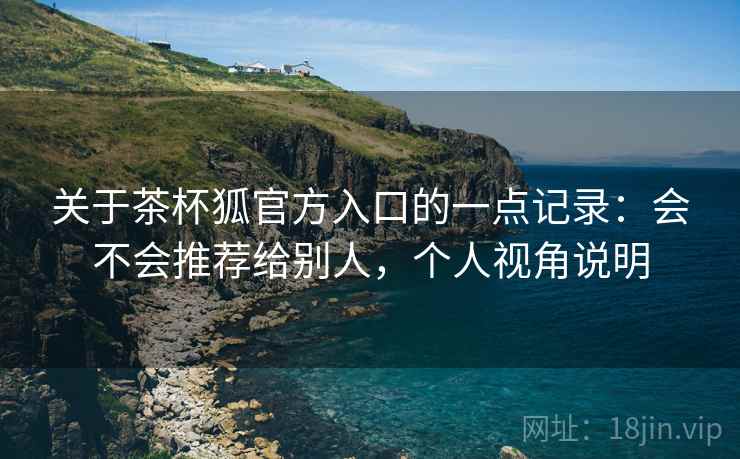关于茶杯狐官方入口的一点记录：会不会推荐给别人，个人视角说明