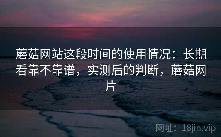 蘑菇网站这段时间的使用情况：长期看靠不靠谱，实测后的判断，蘑菇网片