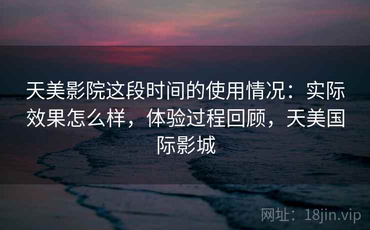 天美影院这段时间的使用情况：实际效果怎么样，体验过程回顾，天美国际影城